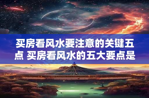 买房看风水要注意的关键五点 买房看风水的五大要点是什么 买房看风水要注意的关键五点 买房看风水的五大要点是什么