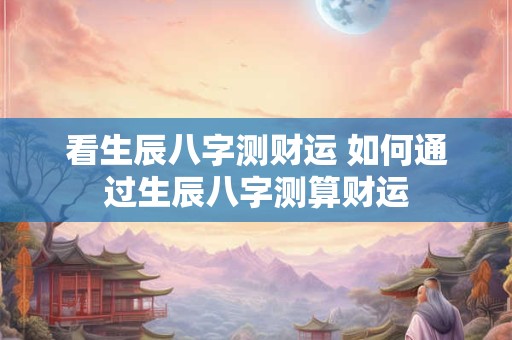 看生辰八字测财运 如何通过生辰八字测算财运 看生辰八字测财运 如何通过生辰八字测算财运