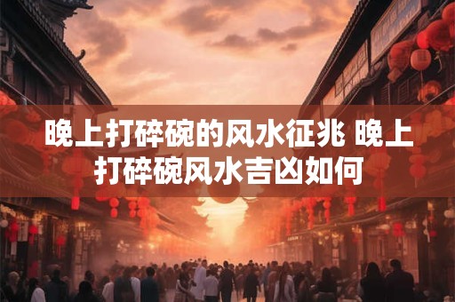 晚上打碎碗的风水征兆 晚上打碎碗风水吉凶如何 晚上打碎碗的风水征兆 晚上打碎碗风水吉凶如何