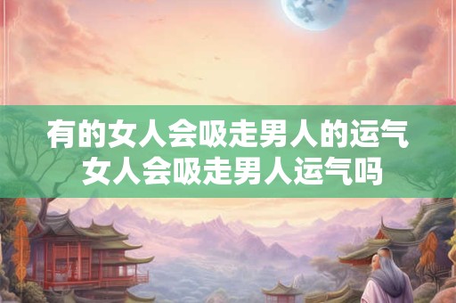 有的女人会吸走男人的运气 女人会吸走男人运气吗 有的女人会吸走男人的运气 女人会吸走男人运气吗