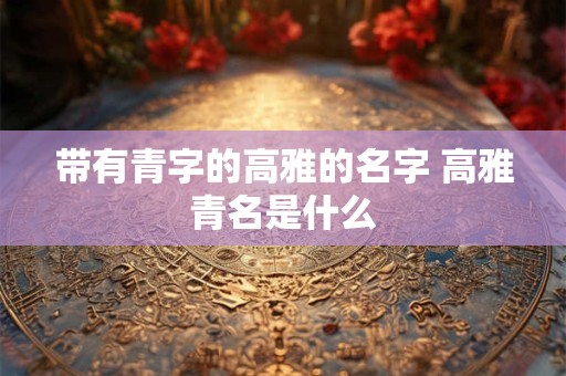 带有青字的高雅的名字 高雅青名是什么 带有青字的高雅的名字 高雅青名是什么