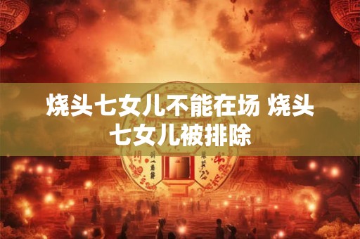 烧头七女儿不能在场 烧头七女儿被排除 烧头七女儿不能在场 烧头七女儿被排除