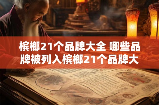 槟榔21个品牌大全 哪些品牌被列入槟榔21个品牌大全 槟榔21个品牌大全 哪些品牌被列入槟榔21个品牌大全