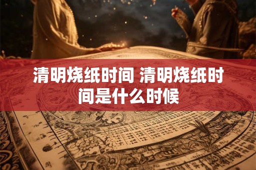 清明烧纸时间 清明烧纸时间是什么时候 清明烧纸时间 清明烧纸时间是什么时候