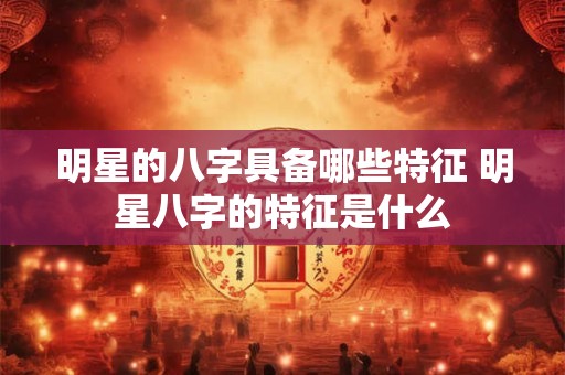 明星的八字具备哪些特征 明星八字的特征是什么 明星的八字具备哪些特征 明星八字的特征是什么