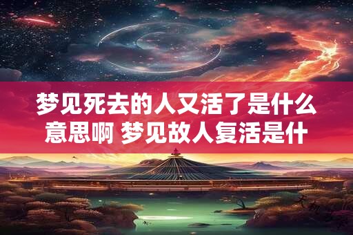 梦见死去的人又活了是什么意思啊 梦见故人复活是什么含义