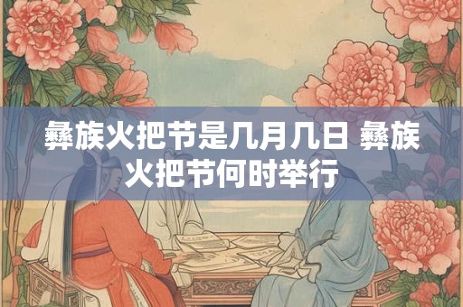 彝族火把节是几月几日 彝族火把节何时举行 彝族火把节是几月几日 彝族火把节何时举行