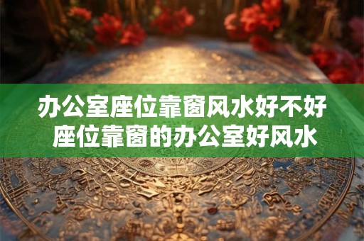 办公室座位靠窗风水好不好 座位靠窗的办公室好风水吗 办公室座位靠窗风水好不好 座位靠窗的办公室好风水吗