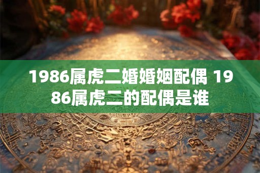1986属虎二婚婚姻配偶 1986属虎二的配偶是谁 1986属虎二婚婚姻配偶 1986属虎二的配偶是谁