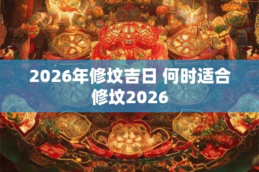 2026年修坟吉日 何时适合修坟2026 2026年修坟吉日 何时适合修坟2026