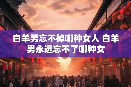 白羊男忘不掉哪种女人 白羊男永远忘不了哪种女 白羊男忘不掉哪种女人 白羊男永远忘不了哪种女