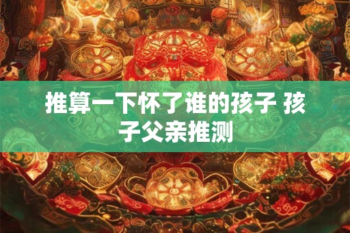 推算一下怀了谁的孩子 孩子父亲推测 推算一下怀了谁的孩子 孩子父亲推测