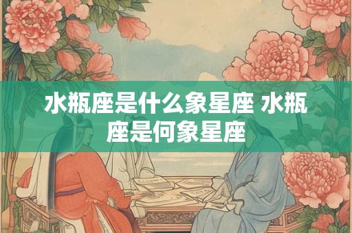 水瓶座是什么象星座 水瓶座是何象星座 水瓶座是什么象星座 水瓶座是何象星座