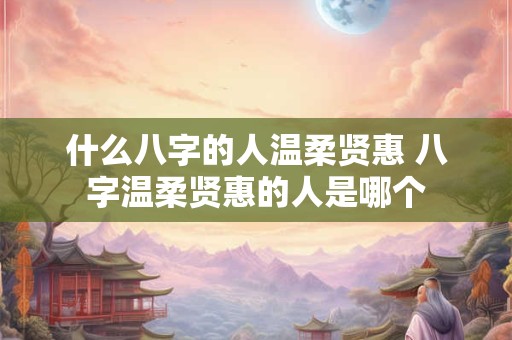 什么八字的人温柔贤惠 八字温柔贤惠的人是哪个 什么八字的人温柔贤惠 八字温柔贤惠的人是哪个