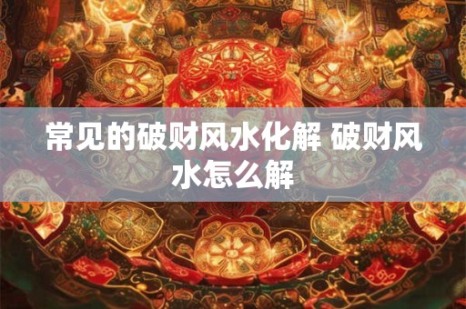 常见的破财风水化解 破财风水怎么解 常见的破财风水化解 破财风水怎么解