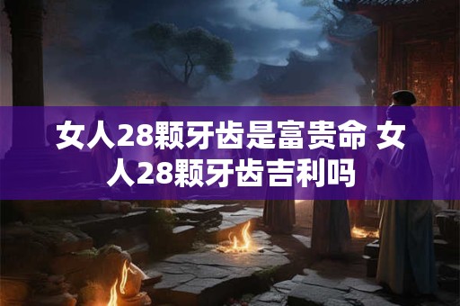 女人28颗牙齿是富贵命 女人28颗牙齿吉利吗 女人28颗牙齿是富贵命 女人28颗牙齿吉利吗