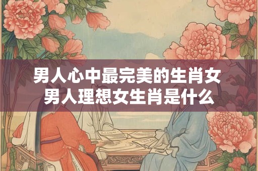 男人心中最完美的生肖女 男人理想女生肖是什么 男人心中最完美的生肖女 男人理想女生肖是什么
