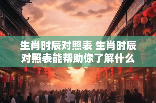 生肖时辰对照表 生肖时辰对照表能帮助你了解什么 生肖时辰对照表 生肖时辰对照表能帮助你了解什么