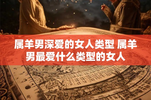 属羊男深爱的女人类型 属羊男最爱什么类型的女人 属羊男深爱的女人类型 属羊男最爱什么类型的女人