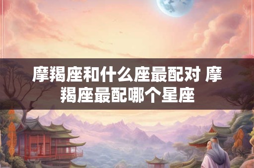 摩羯座和什么座最配对 摩羯座最配哪个星座 摩羯座和什么座最配对 摩羯座最配哪个星座