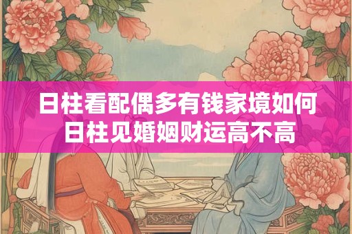 日柱看配偶多有钱家境如何 日柱见婚姻财运高不高