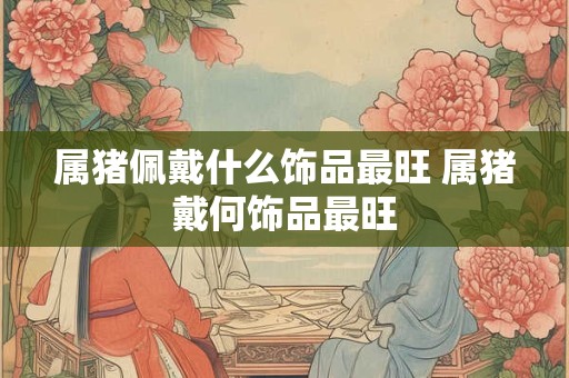 属猪佩戴什么饰品最旺 属猪戴何饰品最旺