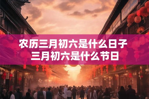 农历三月初六是什么日子 三月初六是什么节日 农历三月初六是什么日子 三月初六是什么节日