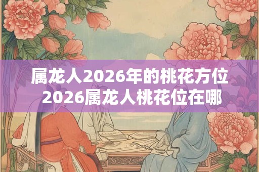 属龙人2026年的桃花方位 2026属龙人桃花位在哪