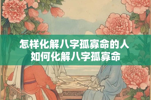 怎样化解八字孤寡命的人 如何化解八字孤寡命 怎样化解八字孤寡命的人 如何化解八字孤寡命