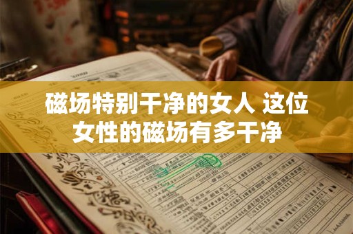磁场特别干净的女人 这位女性的磁场有多干净 磁场特别干净的女人 这位女性的磁场有多干净