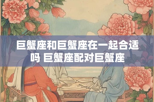 巨蟹座和巨蟹座在一起合适吗 巨蟹座配对巨蟹座