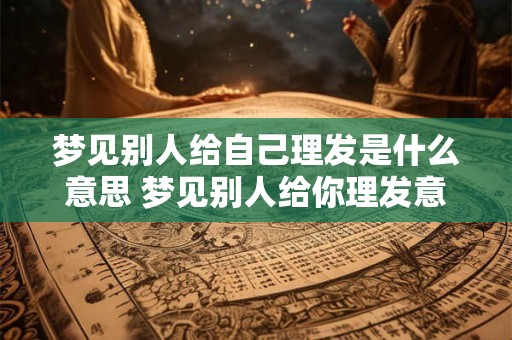梦见别人给自己理发是什么意思 梦见别人给你理发意味着什么 梦见别人给自己理发是什么意思 梦见别人给你理发意味着什么