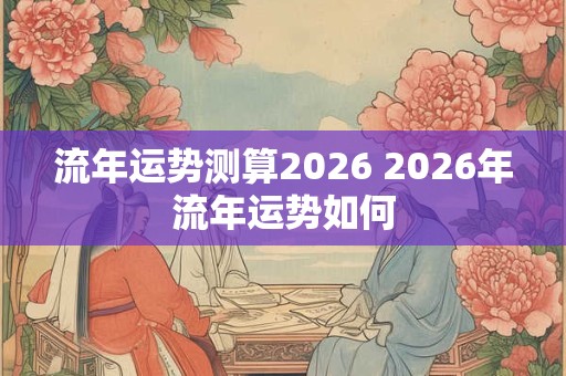 流年运势测算2026 2026年流年运势如何