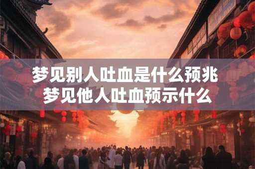 梦见别人吐血是什么预兆 梦见他人吐血预示什么 梦见别人吐血是什么预兆 梦见他人吐血预示什么