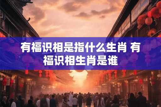 有福识相是指什么生肖 有福识相生肖是谁 有福识相是指什么生肖 有福识相生肖是谁