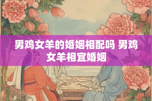 男鸡女羊的婚姻相配吗 男鸡女羊相宜婚姻 男鸡女羊的婚姻相配吗 男鸡女羊相宜婚姻