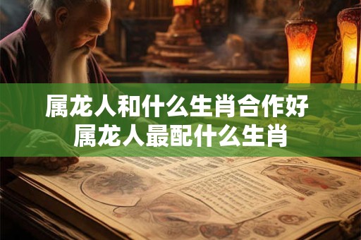 属龙人和什么生肖合作好 属龙人最配什么生肖 属龙人和什么生肖合作好 属龙人最配什么生肖