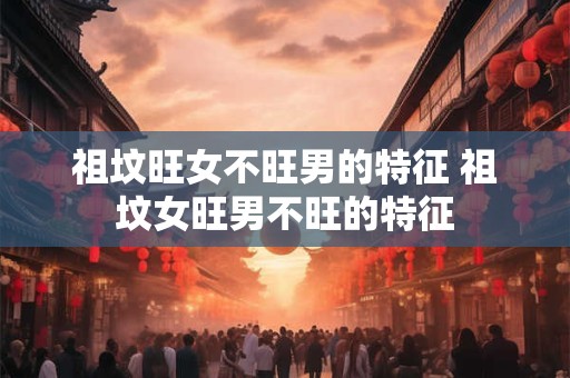 祖坟旺女不旺男的特征 祖坟女旺男不旺的特征 祖坟旺女不旺男的特征 祖坟女旺男不旺的特征