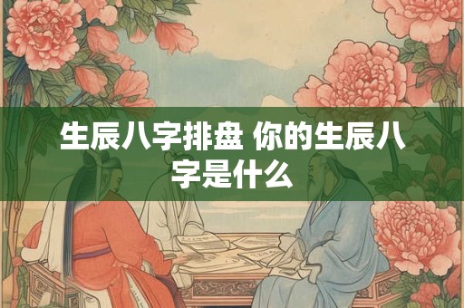 生辰八字排盘 你的生辰八字是什么 生辰八字排盘 你的生辰八字是什么