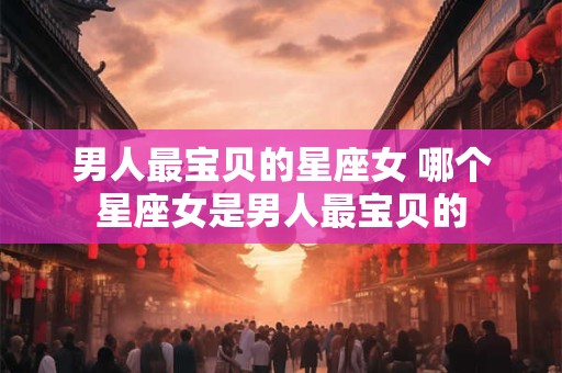 男人最宝贝的星座女 哪个星座女是男人最宝贝的