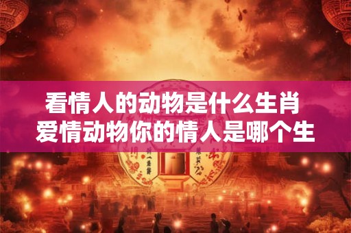 看情人的动物是什么生肖 爱情动物你的情人是哪个生肖 看情人的动物是什么生肖 爱情动物你的情人是哪个生肖
