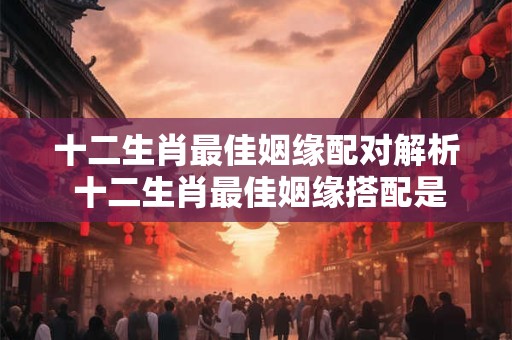 十二生肖最佳姻缘配对解析 十二生肖最佳姻缘搭配是哪几个 十二生肖最佳姻缘配对解析 十二生肖最佳姻缘搭配是哪几个