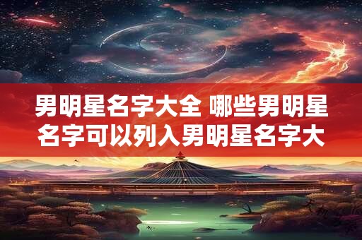 男明星名字大全 哪些男明星名字可以列入男明星名字大全