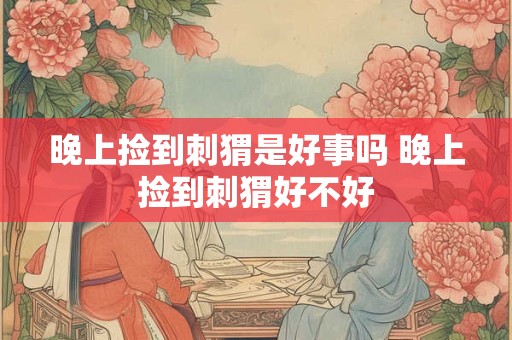 晚上捡到刺猬是好事吗 晚上捡到刺猬好不好 晚上捡到刺猬是好事吗 晚上捡到刺猬好不好