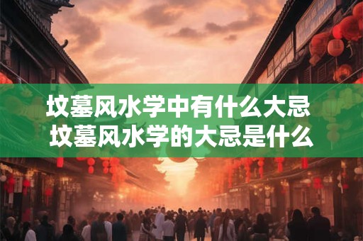 坟墓风水学中有什么大忌 坟墓风水学的大忌是什么 坟墓风水学中有什么大忌 坟墓风水学的大忌是什么