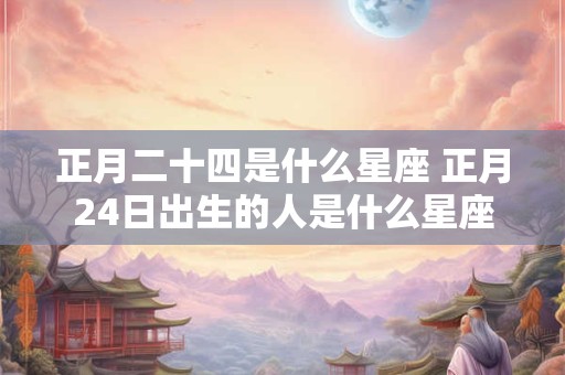 正月二十四是什么星座 正月24日出生的人是什么星座 正月二十四是什么星座 正月24日出生的人是什么星座