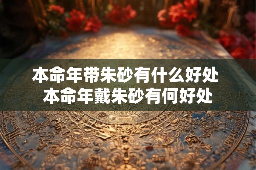 本命年带朱砂有什么好处 本命年戴朱砂有何好处 本命年带朱砂有什么好处 本命年戴朱砂有何好处