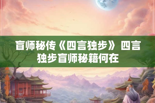 盲师秘传《四言独步》 四言独步盲师秘籍何在 盲师秘传《四言独步》 四言独步盲师秘籍何在