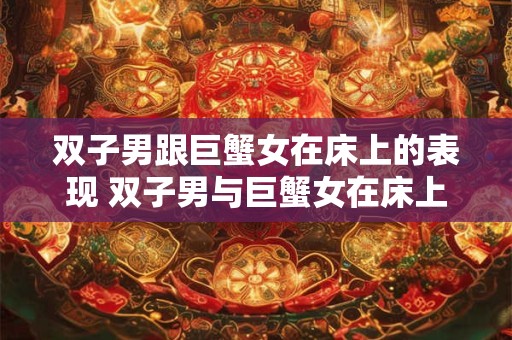 双子男跟巨蟹女在床上的表现 双子男与巨蟹女在床上如何 双子男跟巨蟹女在床上的表现 双子男与巨蟹女在床上如何