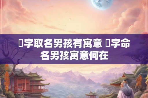 瑀字取名男孩有寓意 瑀字命名男孩寓意何在 瑀字取名男孩有寓意 瑀字命名男孩寓意何在